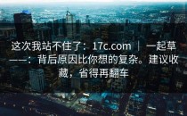 这次我站不住了：17c.com ｜ 一起草——：背后原因比你想的复杂。建议收藏，省得再翻车