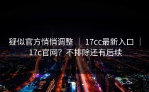 疑似官方悄悄调整 ｜ 17cc最新入口 ｜ 17c官网？不排除还有后续