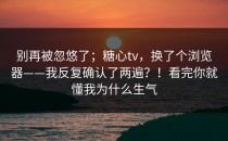 别再被忽悠了；糖心tv，换了个浏览器——我反复确认了两遍？！看完你就懂我为什么生气