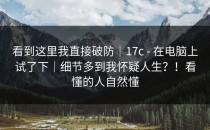 看到这里我直接破防｜17c - 在电脑上试了下｜细节多到我怀疑人生？！看懂的人自然懂