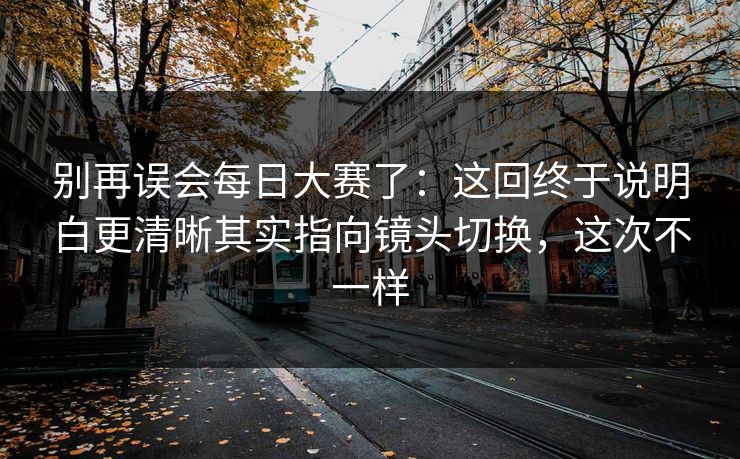 别再误会每日大赛了：这回终于说明白更清晰其实指向镜头切换，这次不一样  第1张