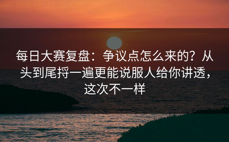 每日大赛复盘：争议点怎么来的？从头到尾捋一遍更能说服人给你讲透，这次不一样  第1张