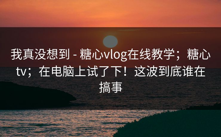 我真没想到 - 糖心vlog在线教学；糖心tv；在电脑上试了下！这波到底谁在搞事  第1张