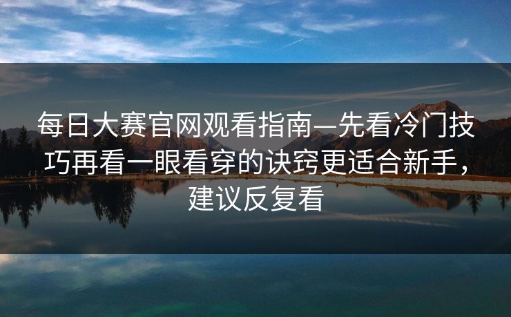 每日大赛官网观看指南—先看冷门技巧再看一眼看穿的诀窍更适合新手，建议反复看  第1张