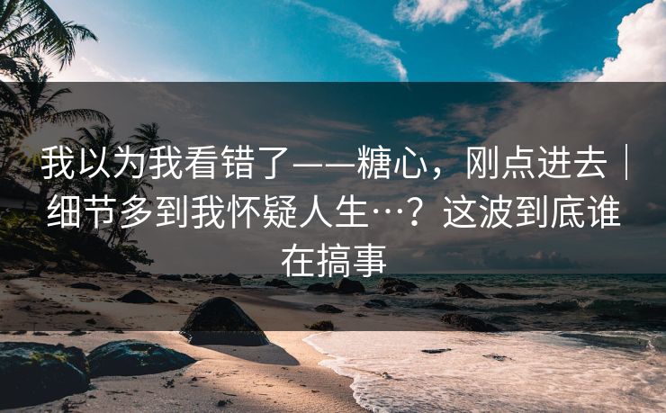 我以为我看错了——糖心，刚点进去｜细节多到我怀疑人生…？这波到底谁在搞事  第1张