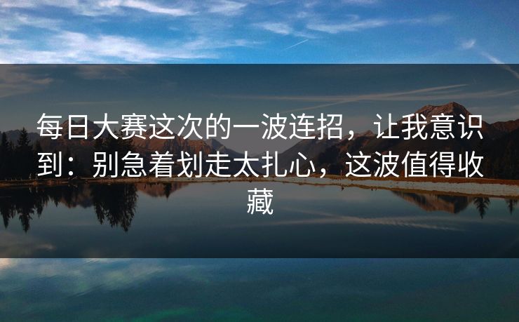 每日大赛这次的一波连招，让我意识到：别急着划走太扎心，这波值得收藏  第1张