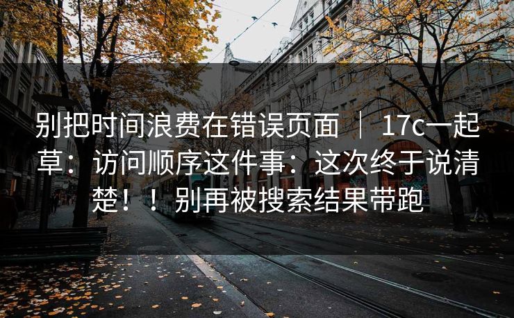 别把时间浪费在错误页面 ｜ 17c一起草：访问顺序这件事：这次终于说清楚！！别再被搜索结果带跑  第1张