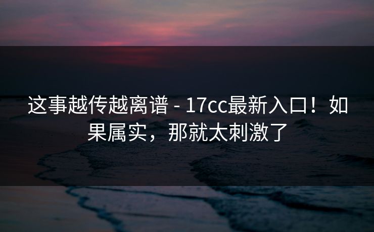 这事越传越离谱 - 17cc最新入口！如果属实，那就太刺激了  第1张