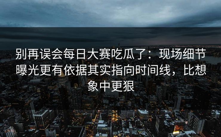 别再误会每日大赛吃瓜了：现场细节曝光更有依据其实指向时间线，比想象中更狠  第1张