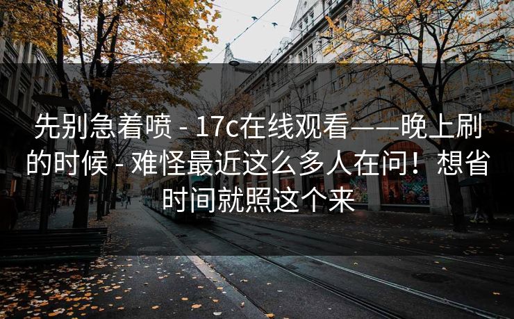 先别急着喷 - 17c在线观看——晚上刷的时候 难怪最近这么多人在问！想省时间就照这个来  第1张