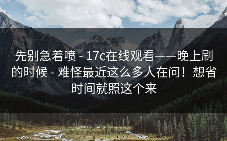 先别急着喷 - 17c在线观看——晚上刷的时候 难怪最近这么多人在问！想省时间就照这个来  第2张