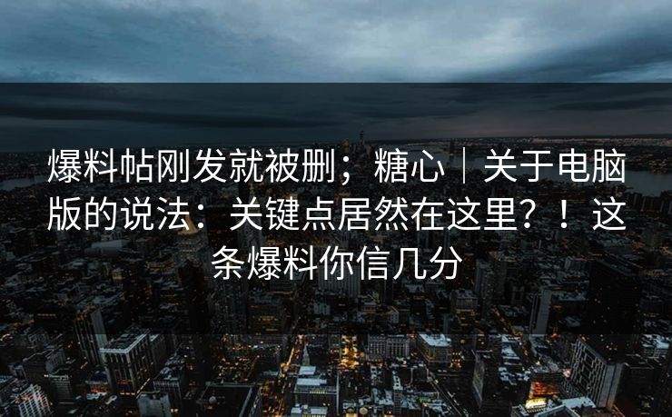 爆料帖刚发就被删；糖心｜关于电脑版的说法：关键点居然在这里？！这条爆料你信几分  第1张