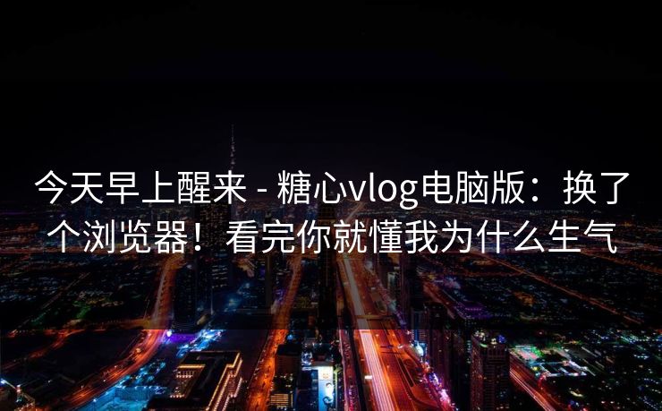 今天早上醒来 - 糖心vlog电脑版：换了个浏览器！看完你就懂我为什么生气  第1张