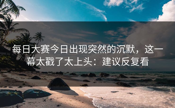 每日大赛今日出现突然的沉默，这一幕太戳了太上头：建议反复看  第1张