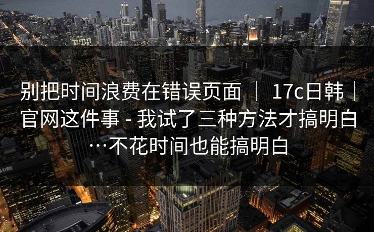 别把时间浪费在错误页面 ｜ 17c日韩｜官网这件事 - 我试了三种方法才搞明白…不花时间也能搞明白  第1张
