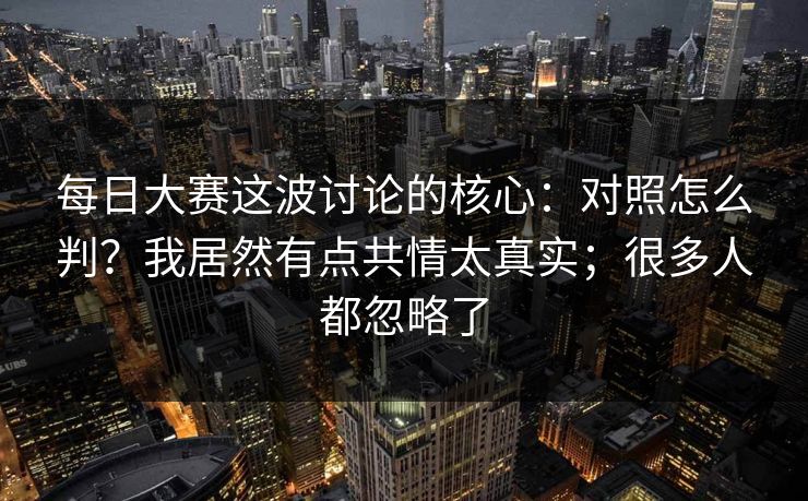 每日大赛这波讨论的核心：对照怎么判？我居然有点共情太真实；很多人都忽略了  第1张