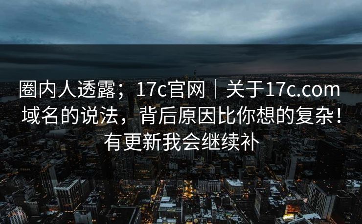 圈内人透露；17c官网｜关于17c.com 域名的说法，背后原因比你想的复杂！有更新我会继续补  第1张