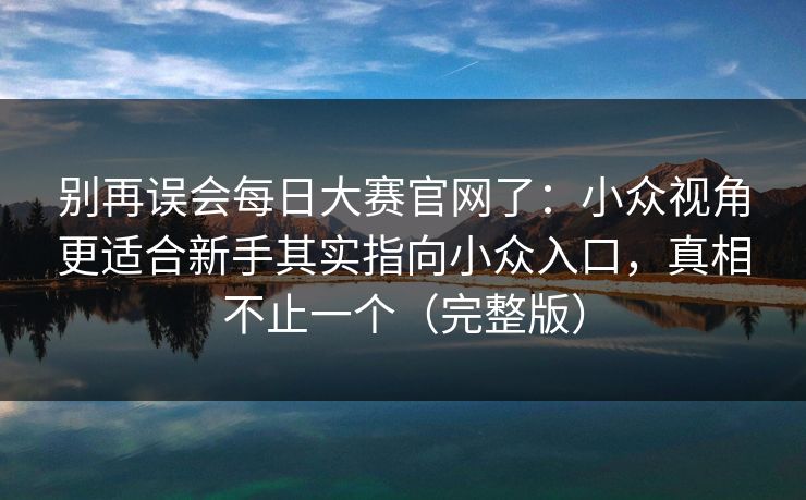 别再误会每日大赛官网了：小众视角更适合新手其实指向小众入口，真相不止一个（完整版）  第1张