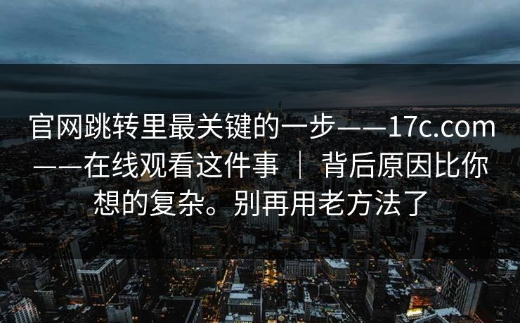 官网跳转里最关键的一步——17c.com——在线观看这件事 ｜ 背后原因比你想的复杂。别再用老方法了  第1张