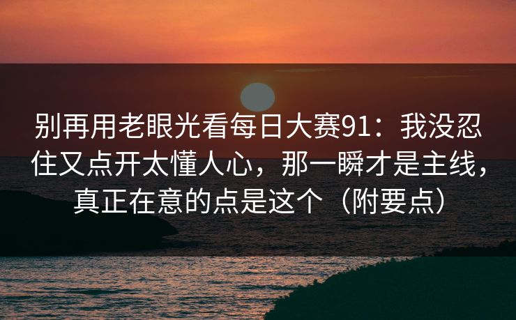 别再用老眼光看每日大赛91：我没忍住又点开太懂人心，那一瞬才是主线，真正在意的点是这个（附要点）  第1张