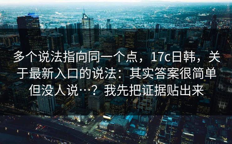 多个说法指向同一个点，17c日韩，关于最新入口的说法：其实答案很简单但没人说…？我先把证据贴出来  第1张