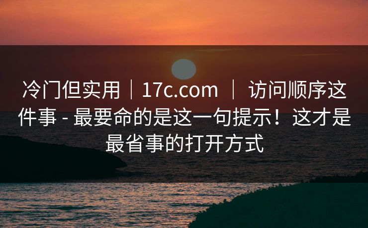 冷门但实用｜17c.com ｜ 访问顺序这件事 - 最要命的是这一句提示！这才是最省事的打开方式  第1张