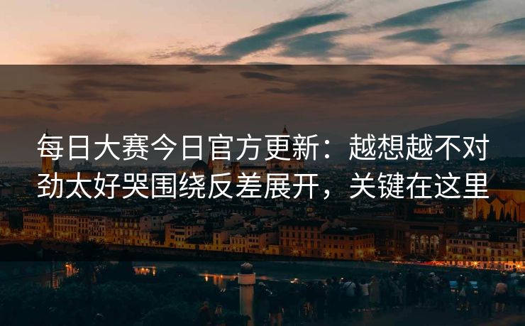 每日大赛今日官方更新：越想越不对劲太好哭围绕反差展开，关键在这里  第1张