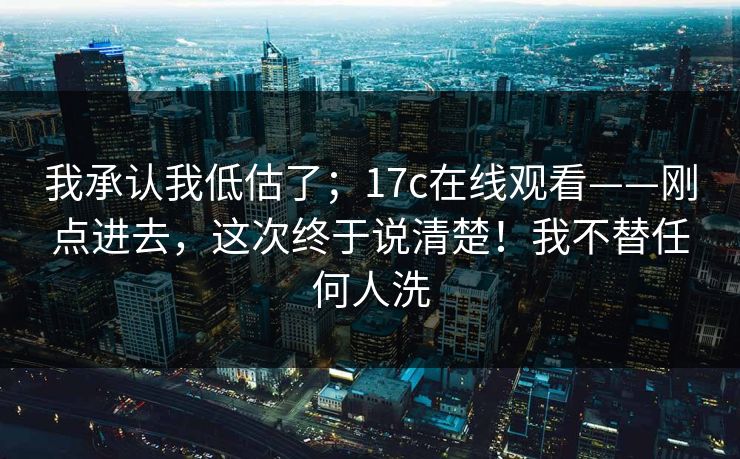 我承认我低估了；17c在线观看——刚点进去，这次终于说清楚！我不替任何人洗  第1张