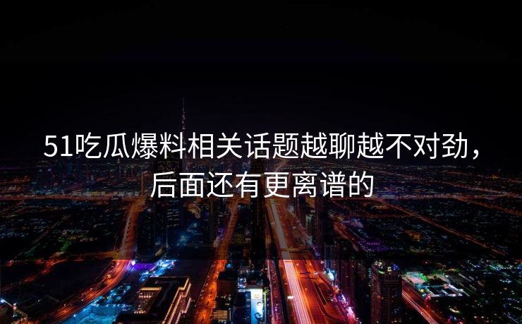 51吃瓜爆料相关话题越聊越不对劲，后面还有更离谱的  第1张